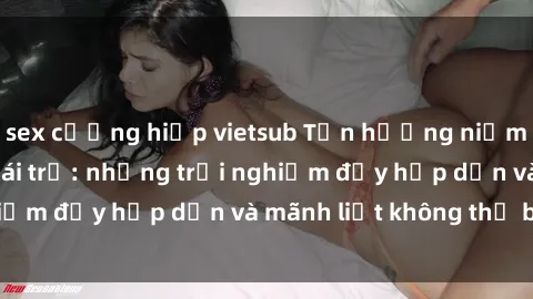 sex cưỡng hiếp vietsub Tận hưởng niềm vui của sex với gái trẻ: những trải nghiệm đầy hấp dẫn và mãnh liệt không thể bỏ lỡ
