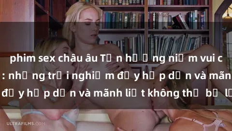 phim sex châu âu Tận hưởng niềm vui của sex với gái trẻ: những trải nghiệm đầy hấp dẫn và mãnh liệt không thể bỏ lỡ