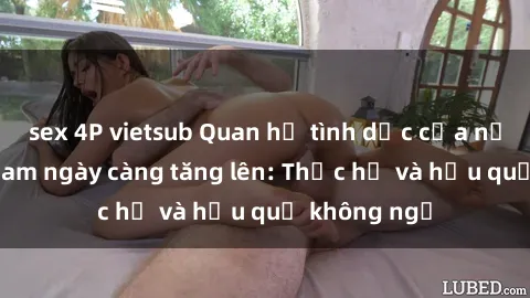 sex 4P vietsub Quan hệ tình dục của nữ sinh Việt Nam ngày càng tăng lên: Thực hư và hậu quả không ngờ