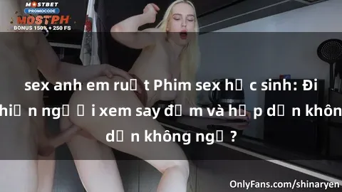 sex anh em ruột Phim sex học sinh: Điều gì khiến người xem say đắm và hấp dẫn không ngờ?