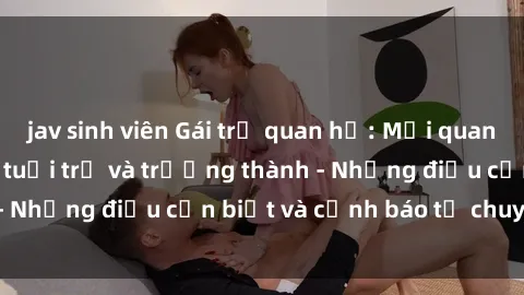 jav sinh viên Gái trẻ quan hệ: Mối quan hệ khác biệt giữa tuổi trẻ và trưởng thành - Những điều cần biết và cảnh báo từ chuyên gia