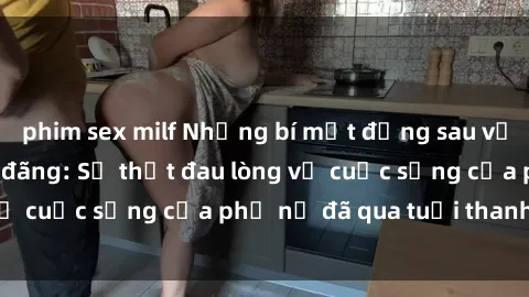 phim sex milf Những bí mật đằng sau vẻ ngoài gái già dâm đãng: Sự thật đau lòng về cuộc sống của phụ nữ đã qua tuổi thanh xuân