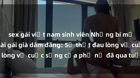sex gái việt nam sinh viên Những bí mật đằng sau vẻ ngoài gái già dâm đãng: Sự thật đau lòng về cuộc sống của phụ nữ đã qua tuổi thanh xuân