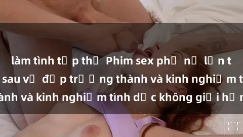 làm tình tập thể Phim sex phụ nữ lớn tuổi: Sức hút đằng sau vẻ đẹp trưởng thành và kinh nghiệm tình dục không giới hạn