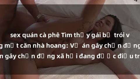 sex quán cà phê Tìm thấy gái bị trói và bị hiếp dâm trong một căn nhà hoang: Vụ án gây chấn động xã hội đang được điều tra vào.