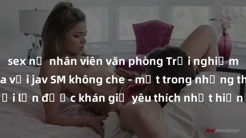 sex nữ nhân viên văn phòng Trải nghiệm cảm xúc thăng hoa với jav SM không che - một trong những thể loại phim người lớn được khán giả yêu thích nhất hiện nay. Đảm bảo đem lại sự hấp dẫn, kích thích tố