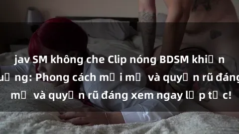 jav SM không che Clip nóng BDSM khiến người xem phát cuồng: Phong cách mới mẻ và quyến rũ đáng xem ngay lập tức!