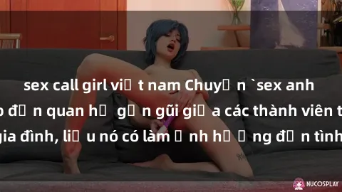 sex call girl việt nam Chuyện `sex anh em ruột` - Đề cập đến quan hệ gần gũi giữa các thành viên trong gia đình, liệu nó có làm ảnh hưởng đến tình cảm gia đình hay không?