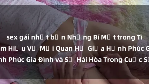 sex gái nhật bản Những Bí Mật trong Tình Dục Gia Đình: Tìm Hiểu Về Mối Quan Hệ Giữa Hạnh Phúc Gia Đình và Sự Hài Hòa Trong Cuộc Sống Tình Dục