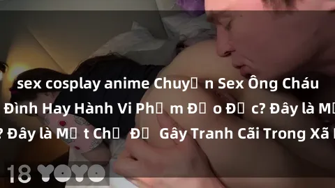 sex cosplay anime Chuyện Sex Ông Cháu: Mối Quan Hệ Gia Đình Hay Hành Vi Phạm Đạo Đức? Đây là Một Chủ Đề Gây Tranh Cãi Trong Xã Hội Hiện Nay.