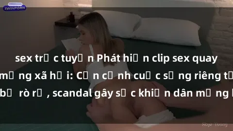 sex trực tuyến Phát hiện clip sex quay lén hot nhất trên mạng xã hội: Cận cảnh cuộc sống riêng tư bị rò rỉ, scandal gây sốc khiến dân mạng không khỏi bàng hoàng