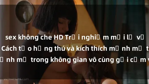 sex không che HD Trải nghiệm mới lạ với sex phòng tắm - Cách tạo hứng thú và kích thích mạnh mẽ trong không gian vô cùng gợi cảm và lãng mạn