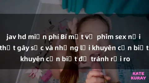 jav hd miễn phí Bí mật về phim sex nơi công cộng: Sự thật gây sốc và những lời khuyên cần biết để tránh rủi ro