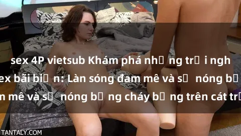 sex 4P vietsub Khám phá những trải nghiệm độc đáo tại sex bãi biển: Làn sóng đam mê và sự nóng bỏng cháy bỏng trên cát trắng
