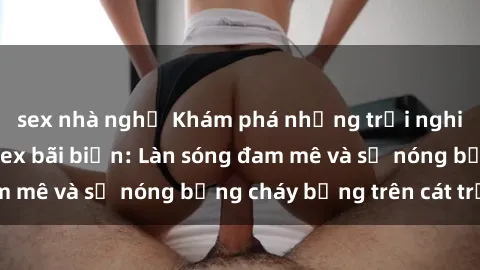 sex nhà nghỉ Khám phá những trải nghiệm độc đáo tại sex bãi biển: Làn sóng đam mê và sự nóng bỏng cháy bỏng trên cát trắng