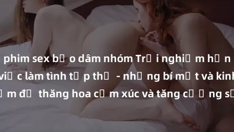 phim sex bạo dâm nhóm Trải nghiệm hứng khởi cùng với việc làm tình tập thể - những bí mật và kinh nghiệm để thăng hoa cảm xúc và tăng cường sự gắn kết trong mối quan hệ