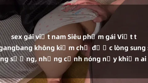 sex gái việt nam Siêu phẩm gái Việt tham gia trong buổi gangbang không kiềm chế được lòng sung sướng, những cảnh nóng nảy khiến ai cũng phải mãn nhãn