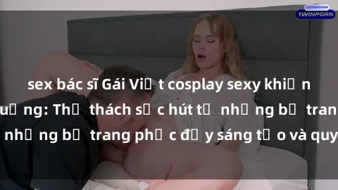 sex bác sĩ Gái Việt cosplay sexy khiến fan hâm mộ phát cuồng: Thử thách sức hút từ những bộ trang phục đầy sáng tạo và quyến rũ!