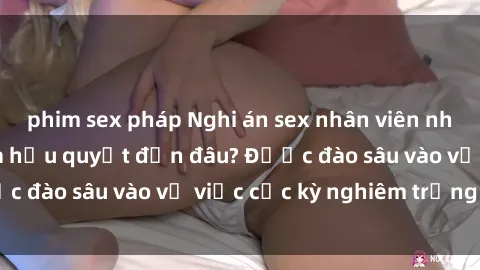 phim sex pháp Nghi án sex nhân viên nhà hàng: Hậu quả và hậu quyết đến đâu? Được đào sâu vào vụ việc cực kỳ nghiêm trọng này.