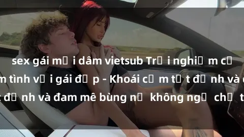sex gái mại dâm vietsub Trải nghiệm cực kỳ thú vị khi làm tình với gái đẹp - Khoái cảm tột đỉnh và đam mê bùng nổ không ngờ chỉ trong một đêm!