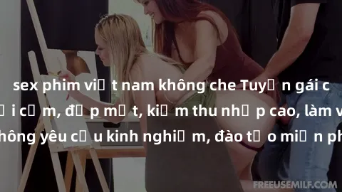 sex phim việt nam không che Tuyển gái call girl Việt Nam gợi cảm, đẹp mắt, kiếm thu nhập cao, làm việc linh hoạt, không yêu cầu kinh nghiệm, đào tạo miễn phí. Liên hệ ngay để biết thêm chi tiết!