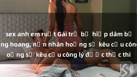 sex anh em ruột Gái trẻ bị hiếp dâm bạo lực trong khu rừng hoang, nạn nhân hoảng sợ kêu cầu công lý được thực thi