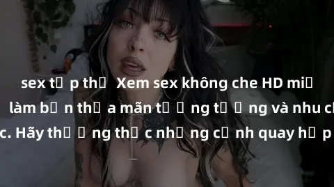 sex tập thể Xem sex không che HD miễn phí đảm bảo sẽ làm bạn thỏa mãn tưởng tượng và nhu cầu tình dục. Hãy thưởng thức những cảnh quay hấp dẫn và mãnh liệt ngay bây giờ!