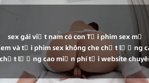 sex gái việt nam có con Tải phim sex mới nhất hot nhất - Xem và tải phim sex không che chất lượng cao miễn phí tại website chuyên nghiệp.