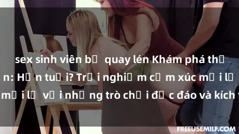 sex sinh viên bị quay lén Khám phá thế giới sex trực tuyến: Hơn tuổi? Trải nghiệm cảm xúc mới lạ với những trò chơi độc đáo và kích thích người lớn