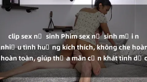 clip sex nữ sinh Phim sex nữ sinh mới nhất: Trải nghiệm nhiều tình huống kích thích, không che hoàn toàn, giúp thỏa mãn cơn khát tình dục của các bạn trẻ