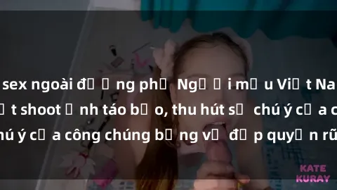 sex ngoài đường phố Người mẫu Việt Nam gây sốt với loạt shoot ảnh táo bạo, thu hút sự chú ý của công chúng bằng vẻ đẹp quyến rũ và gợi cảm.