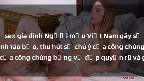 sex gia đình Người mẫu Việt Nam gây sốt với loạt shoot ảnh táo bạo, thu hút sự chú ý của công chúng bằng vẻ đẹp quyến rũ và gợi cảm.