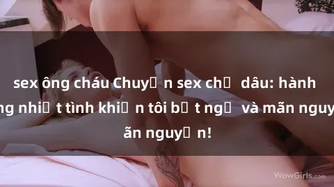 sex ông cháu Chuyện sex chị dâu: hành động nhiệt tình khiến tôi bất ngờ và mãn nguyện!