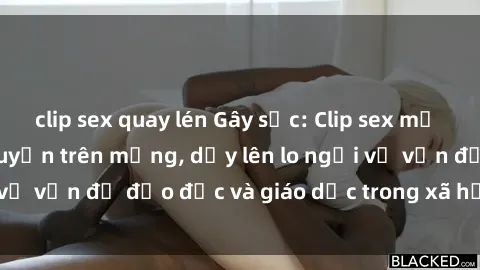 clip sex quay lén Gây sốc: Clip sex mẹ con Việt Nam lan truyền trên mạng, dấy lên lo ngại về vấn đề đạo đức và giáo dục trong xã hội hiện nay.