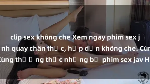 clip sex không che Xem ngay phim sex jav HD với những cảnh quay chân thực, hấp dẫn không che. Cùng thưởng thức những bộ phim sex jav HD hot nhất hiện nay!